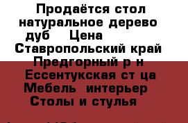 Продаётся стол натуральное дерево (дуб) › Цена ­ 15 000 - Ставропольский край, Предгорный р-н, Ессентукская ст-ца Мебель, интерьер » Столы и стулья   